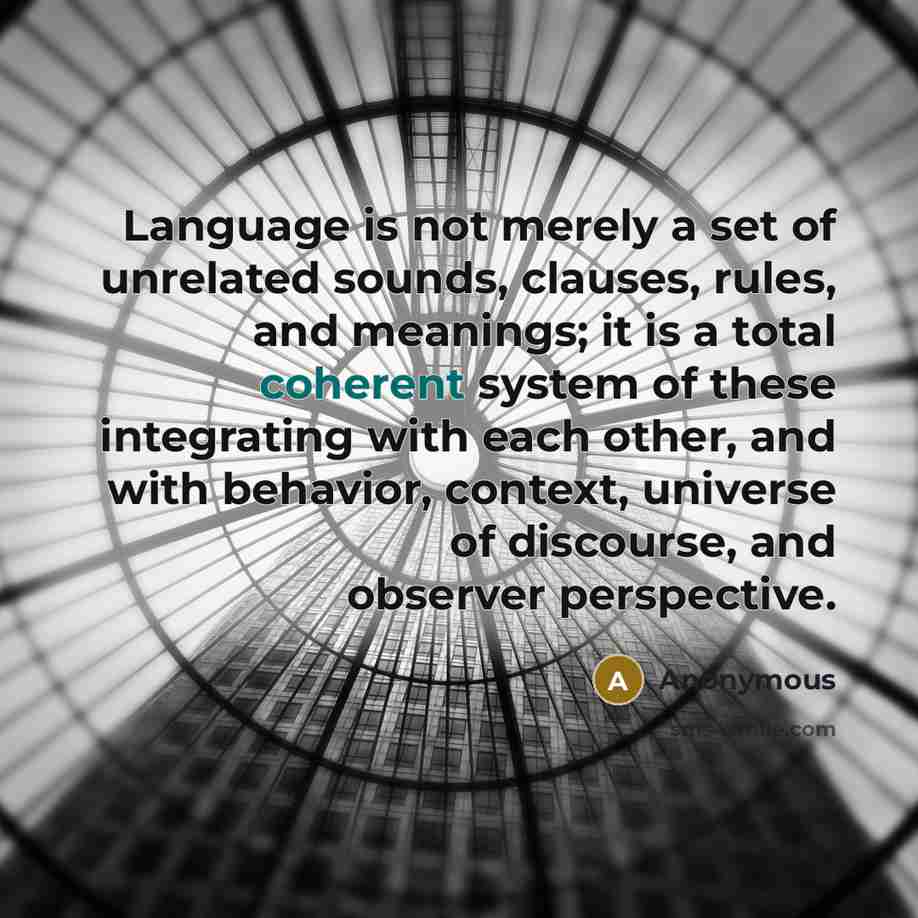 “Language is not merely a set of unrelated sounds, clauses, rules, and meanings; it is a total coherent system of these integrating with each other, and with behavior, context, universe of discourse, and observer perspective.” quote by Anonymous