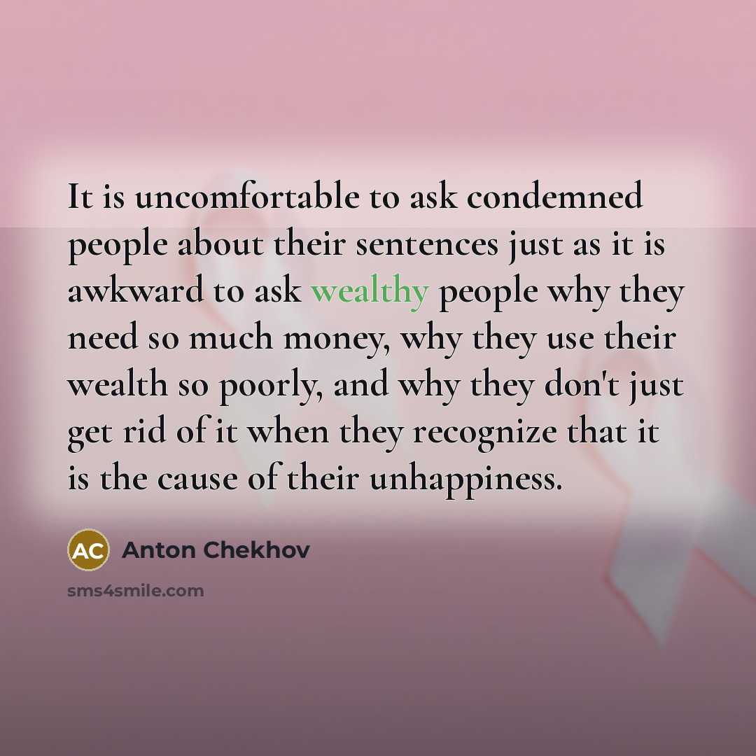 “It is uncomfortable to ask condemned people about their sentences just as it is awkward to ask wealthy people why they need so much money, why they use their wealth so poorly, and why they don't just get rid of it when they recognize that it is the cause of their unhappiness.” quote by Anton Chekhov