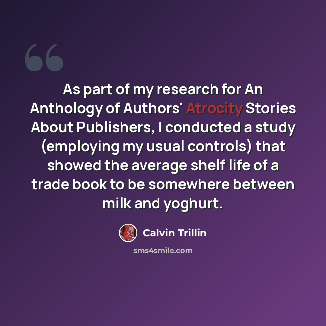 “As part of my research for An Anthology of Authors' Atrocity Stories About Publishers, I conducted a study (employing my usual controls) that showed the average shelf life of a trade book to be somewhere between milk and yoghurt.” quote by Calvin Trillin