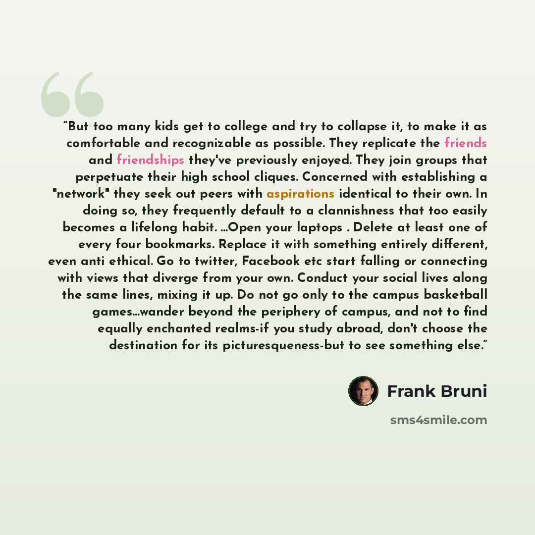 “But too many kids get to college and try to collapse it, to make it as comfortable and recognizable as possible. They replicate the friends and friendships they've previously enjoyed. They join groups that perpetuate their high school cliques. Concerned with establishing a "network" they seek out…” quote by Frank Bruni