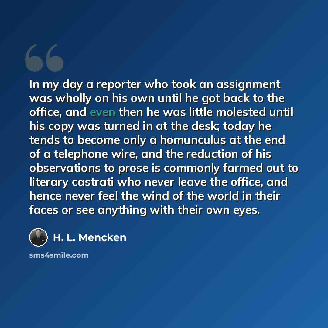 “In my day a reporter who took an assignment was wholly on his own until he got back to the office, and even then he was little molested until his copy was turned in at the desk; today he tends to become only a homunculus at the end of a telephone wire, and the reduction of his observations to…” quote by H. L. Mencken