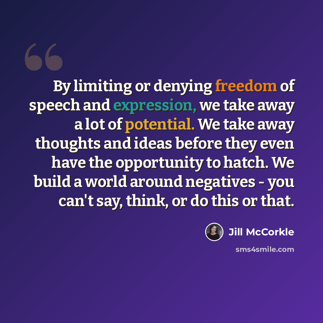 “By limiting or denying freedom of speech and expression, we take away a lot of potential. We take away thoughts and ideas before they even have the opportunity to hatch. We build a world around negatives - you can't say, think, or do this or that.” quote by Jill McCorkle