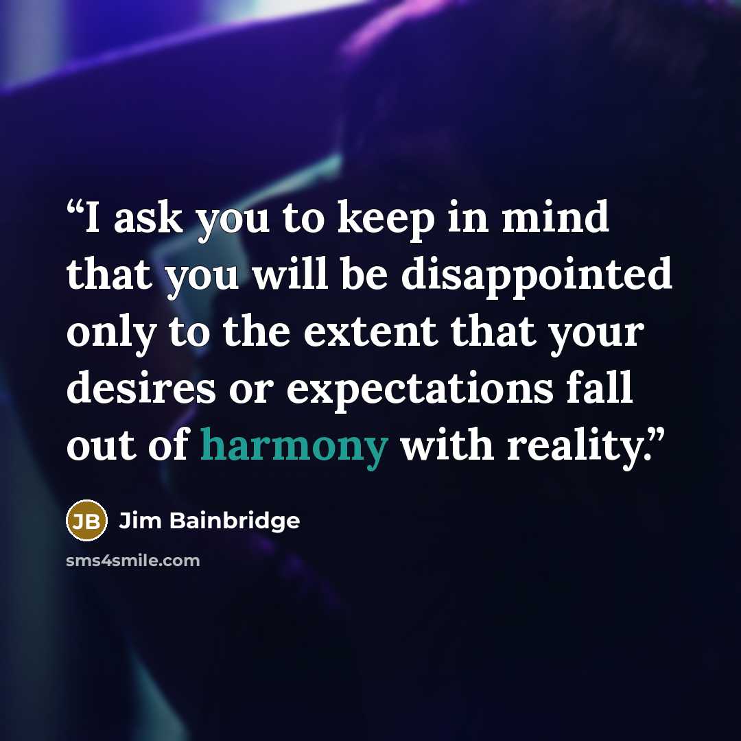 “I ask you to keep in mind that you will be disappointed only to the extent that your desires or expectations fall out of harmony with reality.” quote by Jim Bainbridge