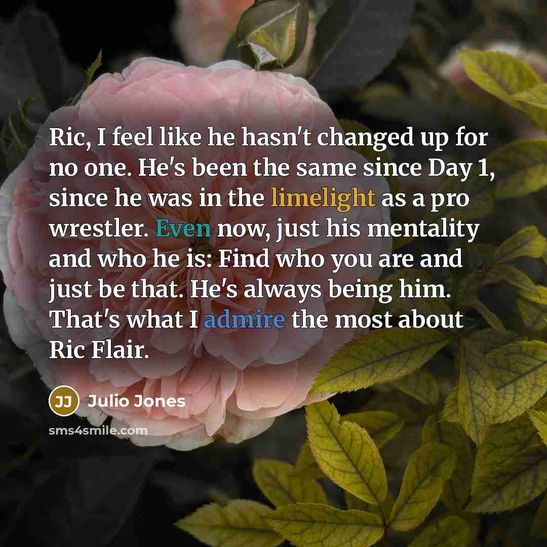 “Ric, I feel like he hasn't changed up for no one. He's been the same since Day 1, since he was in the limelight as a pro wrestler. Even now, just his mentality and who he is: Find who you are and just be that. He's always being him. That's what I admire the most about Ric Flair.” quote by Julio Jones