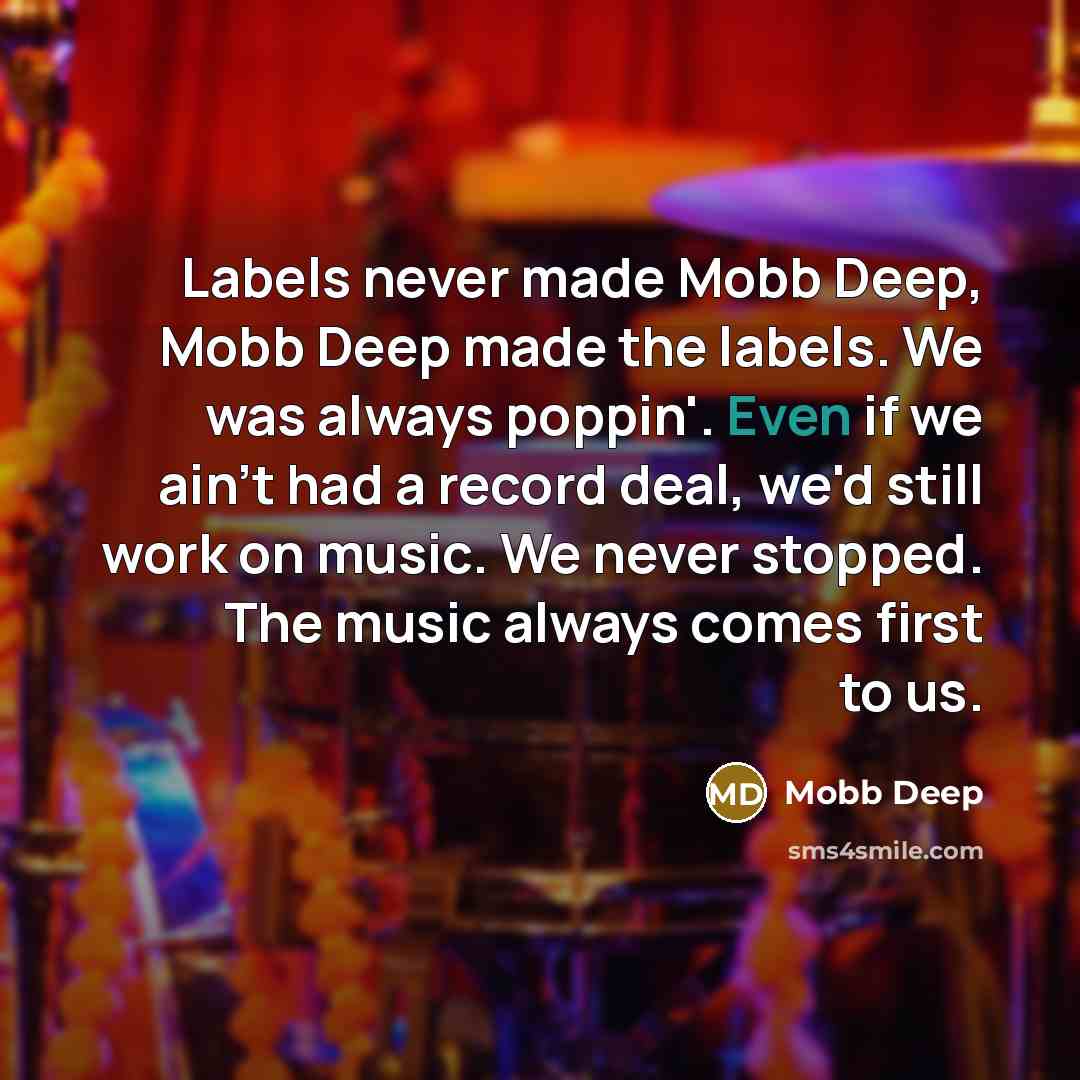 “Labels never made Mobb Deep, Mobb Deep made the labels. We was always poppin'. Even if we ain't had a record deal, we'd still work on music. We never stopped. The music always comes first to us.” quote by Mobb Deep