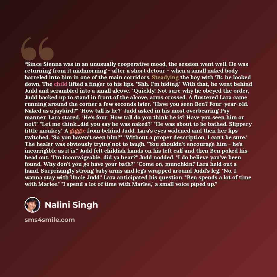 “Since Sienna was in an unusually cooperative mood, the session went well. He was returning from it midmorning - after a short detour - when a small naked body barreled into him in one of the main corridors. Steadying the boy with Tk, he looked down. The child lifted a finger to his lips. "Shh. I'm…” quote by Nalini Singh
