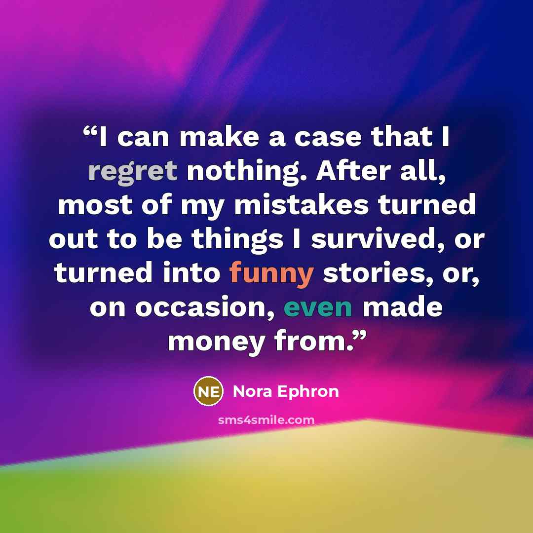 “I can make a case that I regret nothing. After all, most of my mistakes turned out to be things I survived, or turned into funny stories, or, on occasion, even made money from.” quote by Nora Ephron