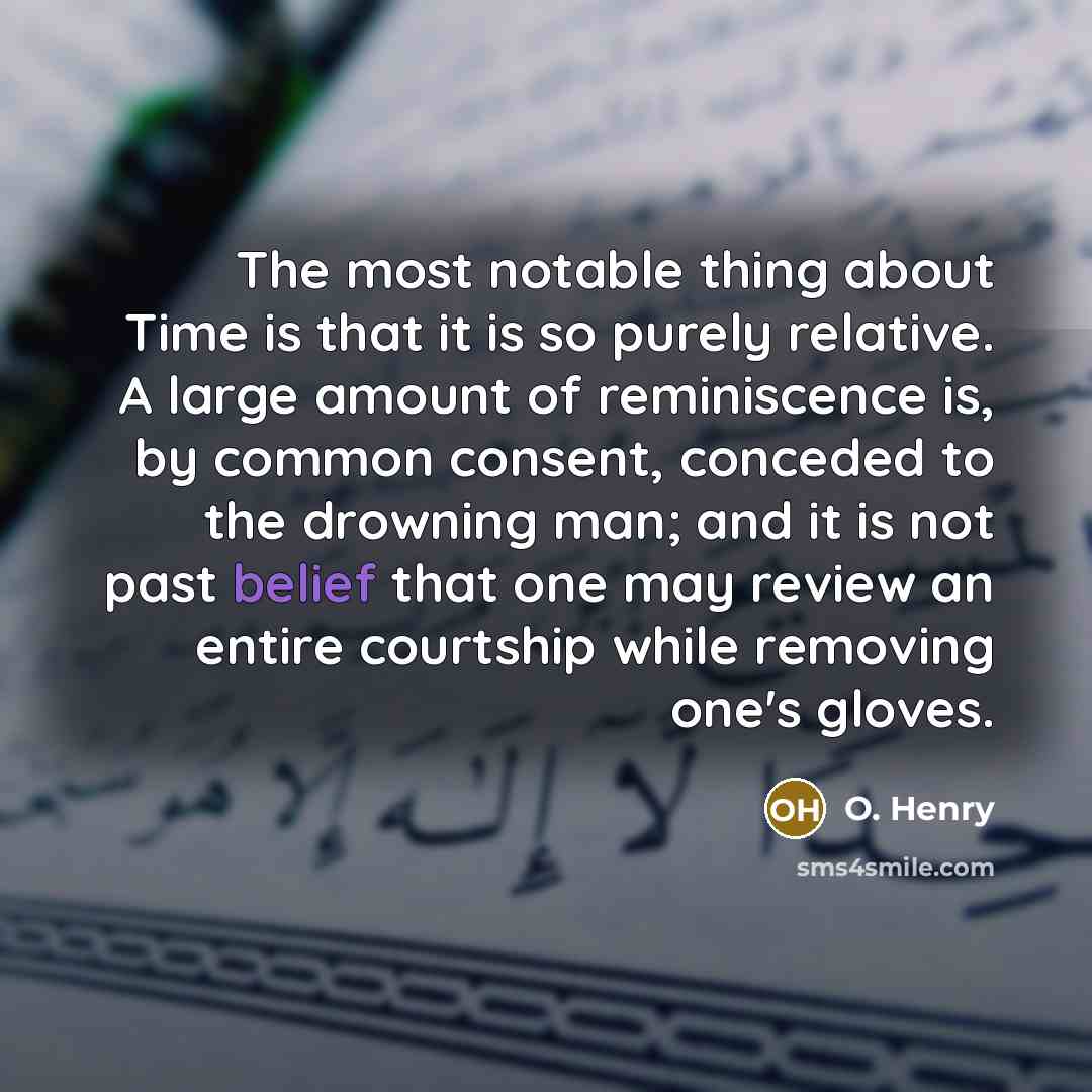 “The most notable thing about Time is that it is so purely relative. A large amount of reminiscence is, by common consent, conceded to the drowning man; and it is not past belief that one may review an entire courtship while removing one's gloves.” quote by O. Henry