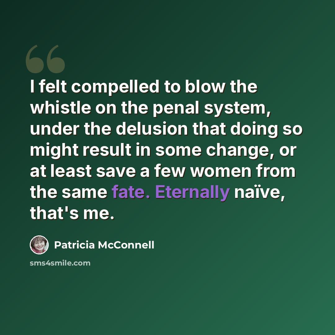 “I felt compelled to blow the whistle on the penal system, under the delusion that doing so might result in some change, or at least save a few women from the same fate. Eternally naïve, that's me.” quote by Patricia McConnell