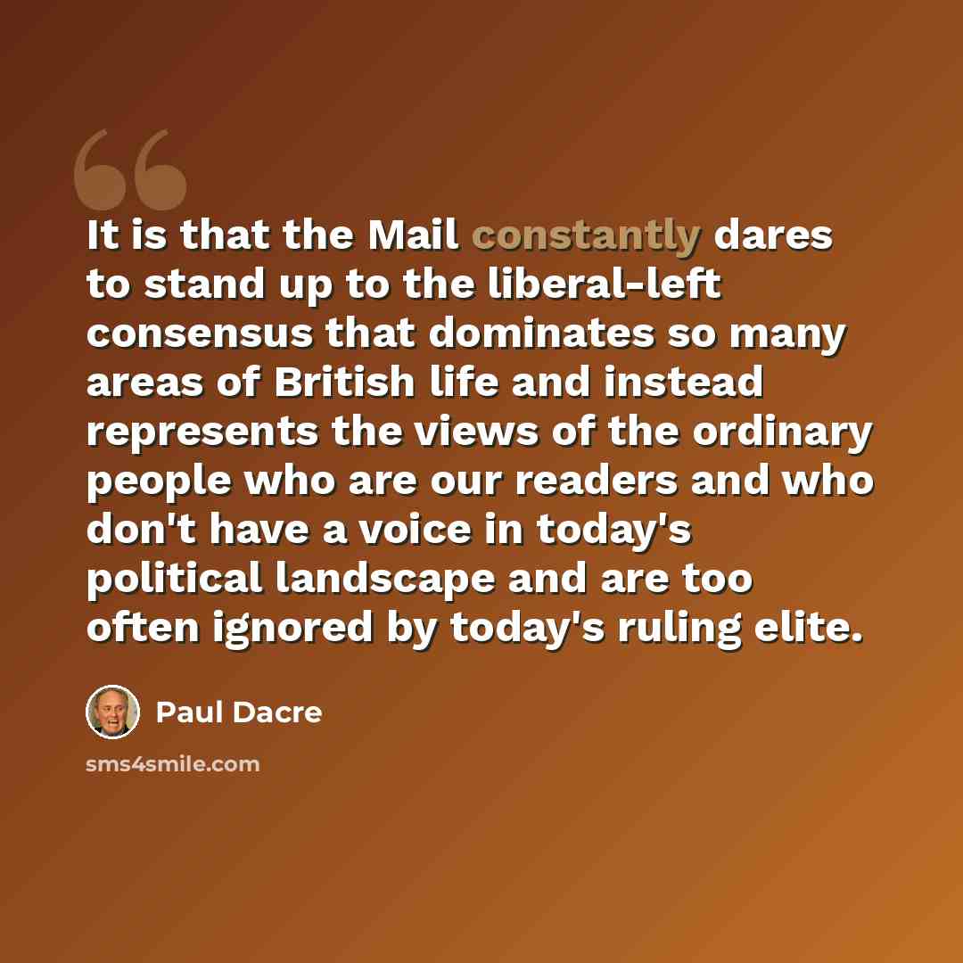 “It is that the Mail constantly dares to stand up to the liberal-left consensus that dominates so many areas of British life and instead represents the views of the ordinary people who are our readers and who don't have a voice in today's political landscape and are too often ignored by today's…” quote by Paul Dacre