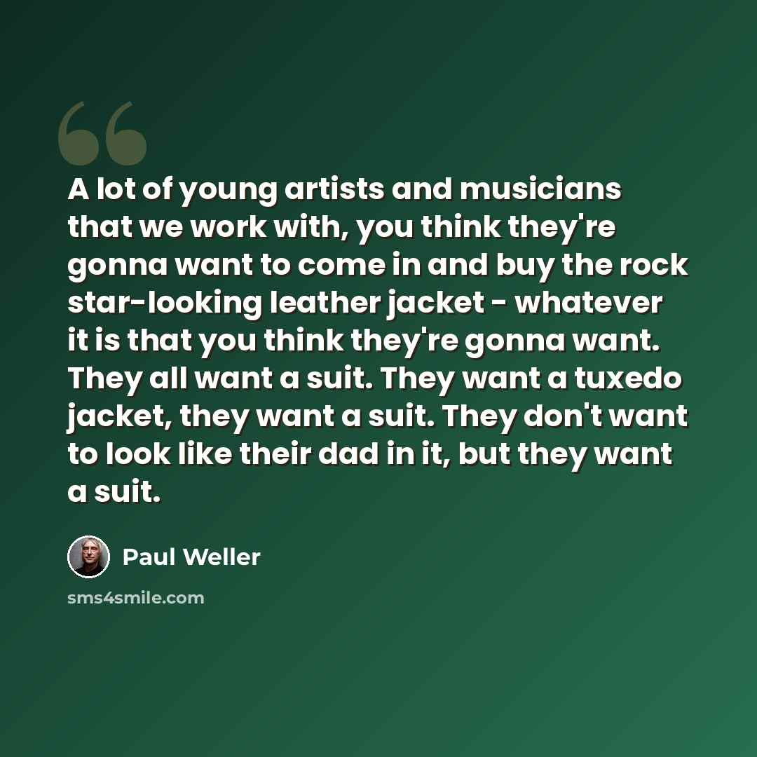 “A lot of young artists and musicians that we work with, you think they're gonna want to come in and buy the rock star-looking leather jacket - whatever it is that you think they're gonna want. They all want a suit. They want a tuxedo jacket, they want a suit. They don't want to look like their dad…” quote by Paul Weller