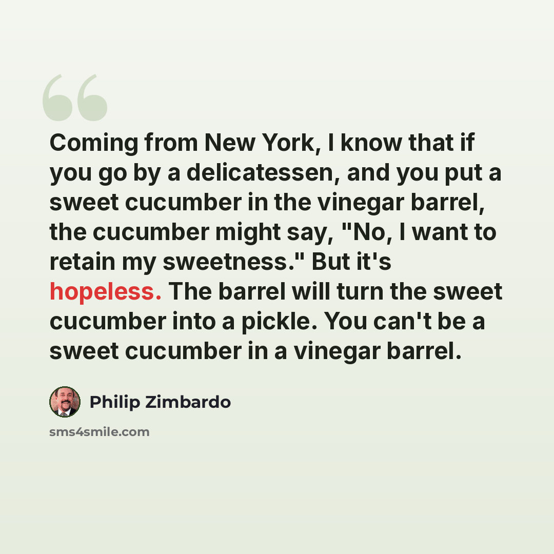 “Coming from New York, I know that if you go by a delicatessen, and you put a sweet cucumber in the vinegar barrel, the cucumber might say, "No, I want to retain my sweetness." But it's hopeless. The barrel will turn the sweet cucumber into a pickle. You can't be a sweet cucumber in a vinegar barrel.” quote by Philip Zimbardo