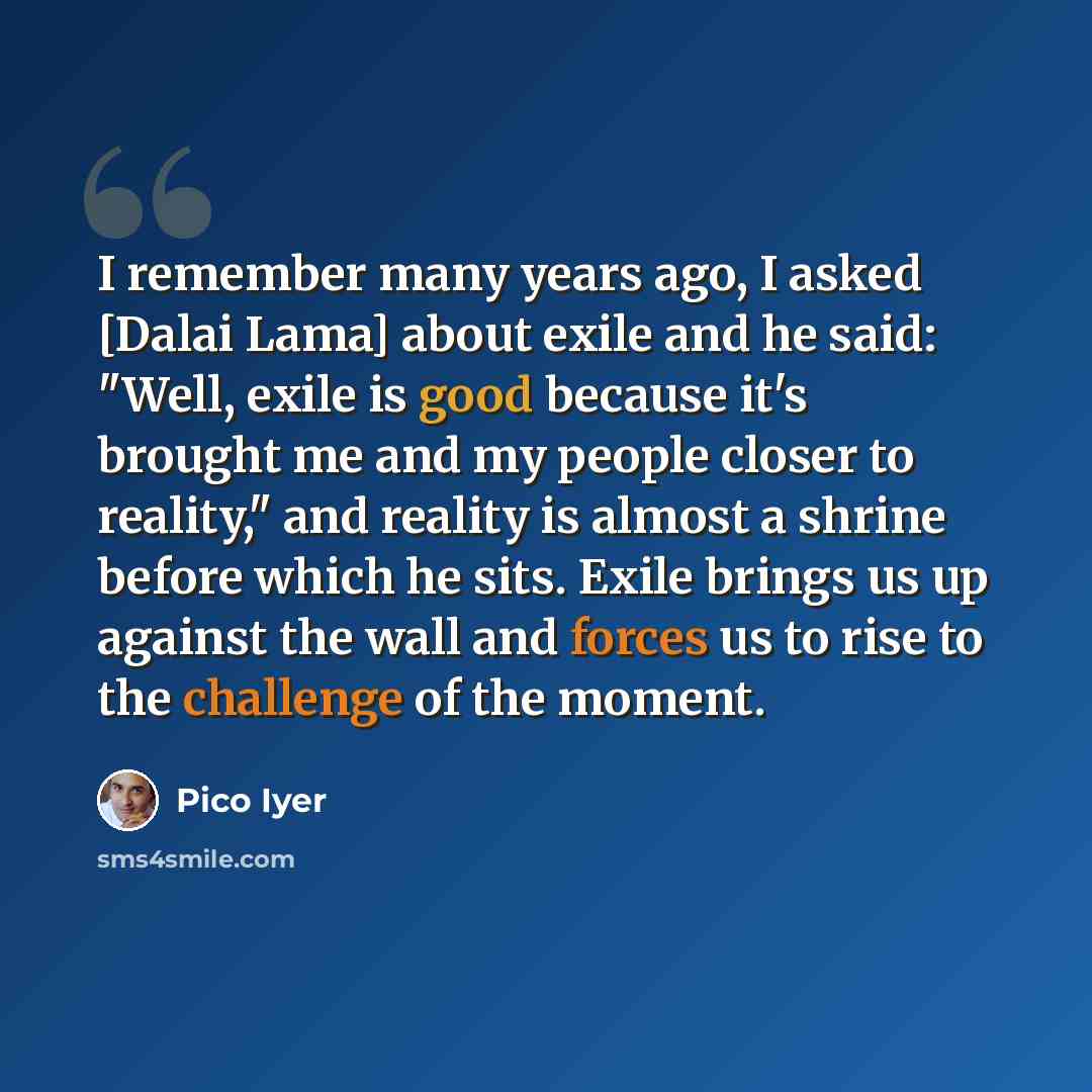 “I remember many years ago, I asked [Dalai Lama] about exile and he said: "Well, exile is good because it's brought me and my people closer to reality," and reality is almost a shrine before which he sits. Exile brings us up against the wall and forces us to rise to the challenge of the moment.” quote by Pico Iyer