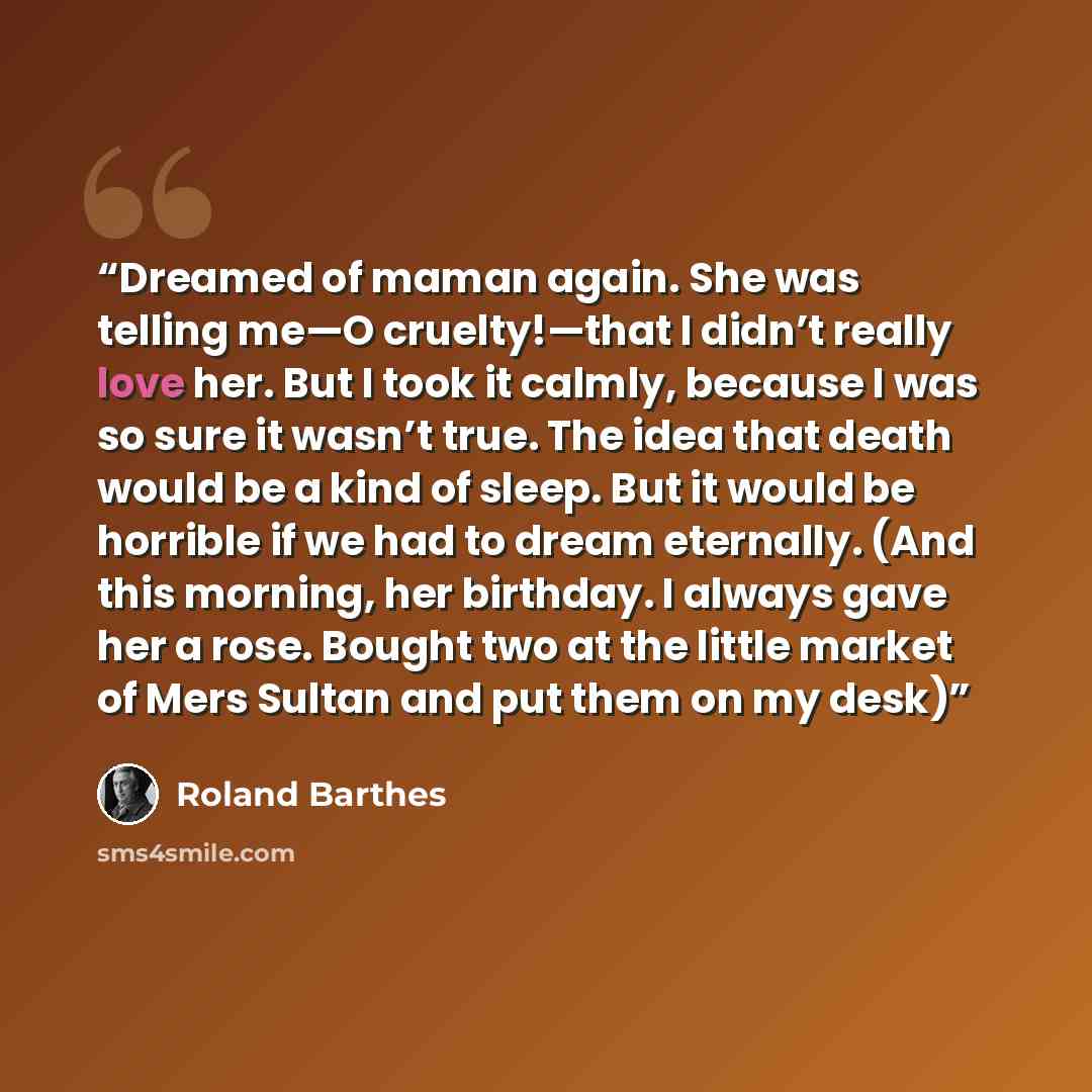 “Dreamed of maman again. She was telling me—O cruelty!—that I didn’t really love her. But I took it calmly, because I was so sure it wasn’t true. The idea that death would be a kind of sleep. But it would be horrible if we had to dream eternally. (And this morning, her birthday. I always gave her a…” quote by Roland Barthes