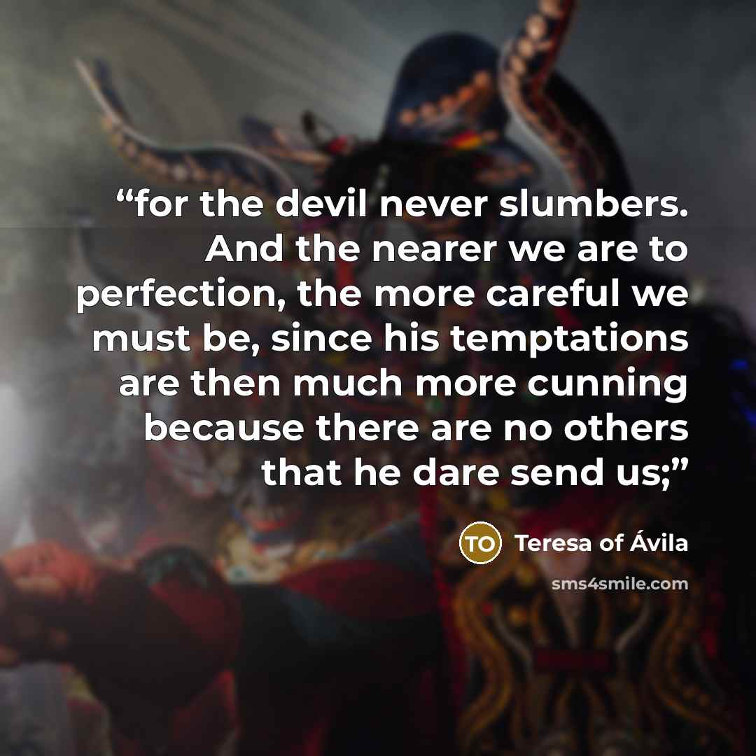 “for the devil never slumbers. And the nearer we are to perfection, the more careful we must be, since his temptations are then much more cunning because there are no others that he dare send us;” quote by Teresa of Ávila