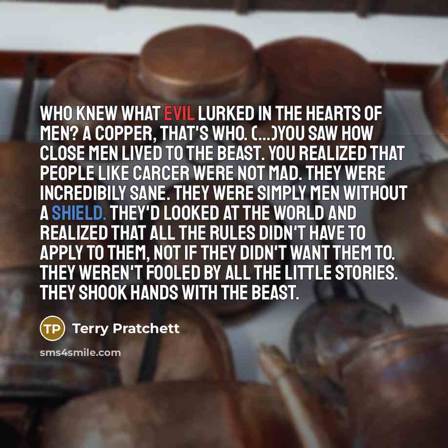 “Who knew what evil lurked in the hearts of men? A copper, that's who. (...)You saw how close men lived to the beast. You realized that people like Carcer were not mad. They were incredibily sane. They were simply men without a shield. They'd looked at the world and realized that all the rules…” quote by Terry Pratchett