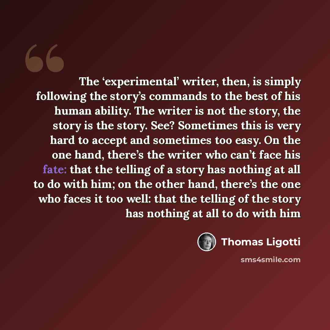 “The ‘experimental’ writer, then, is simply following the story’s commands to the best of his human ability. The writer is not the story, the story is the story. See? Sometimes this is very hard to accept and sometimes too easy. On the one hand, there’s the writer who can’t face his fate: that the…” quote by Thomas Ligotti