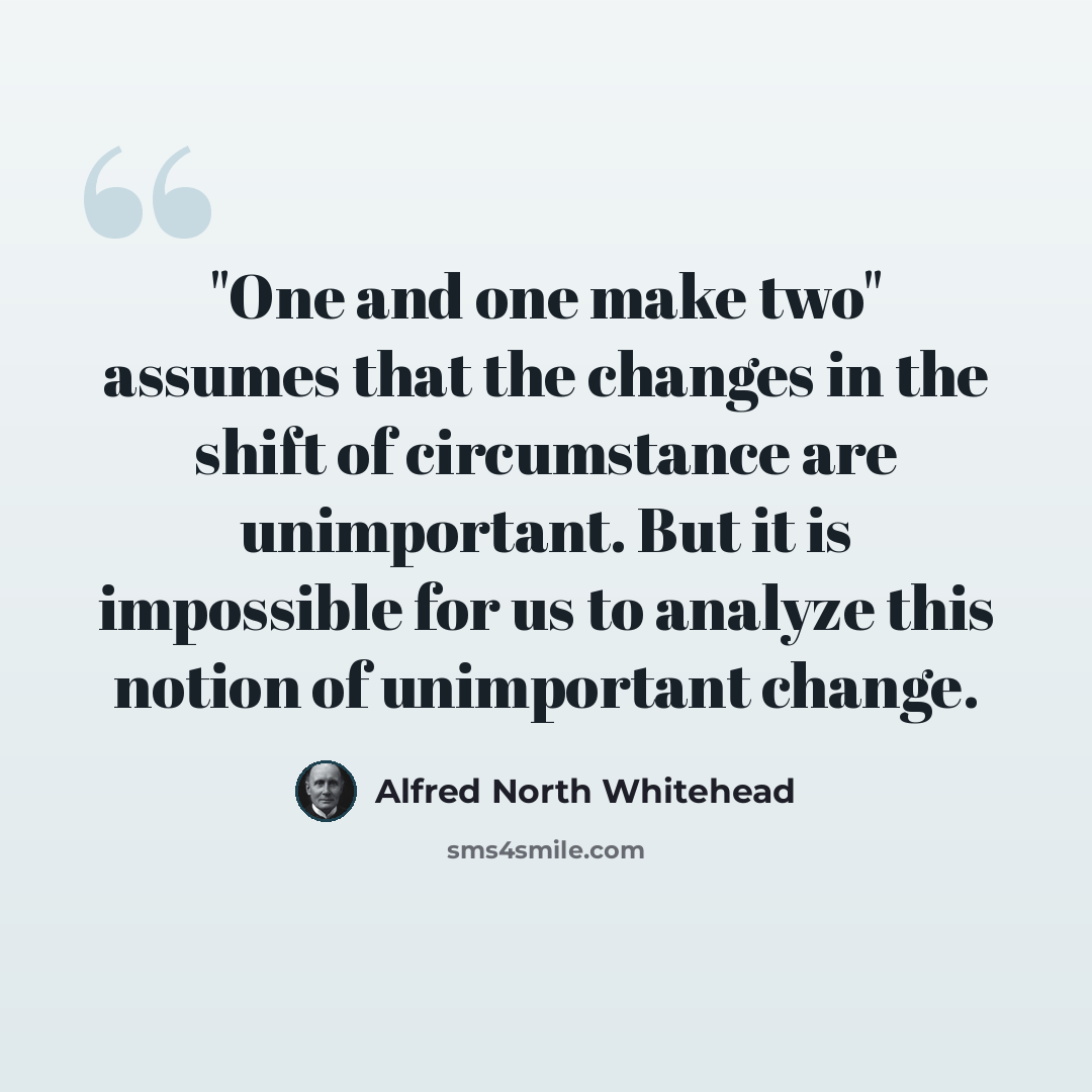 “"One and one make two" assumes that the changes in the shift of circumstance are unimportant. But it is impossible for us to analyze this notion of unimportant change.” quote by Alfred North Whitehead