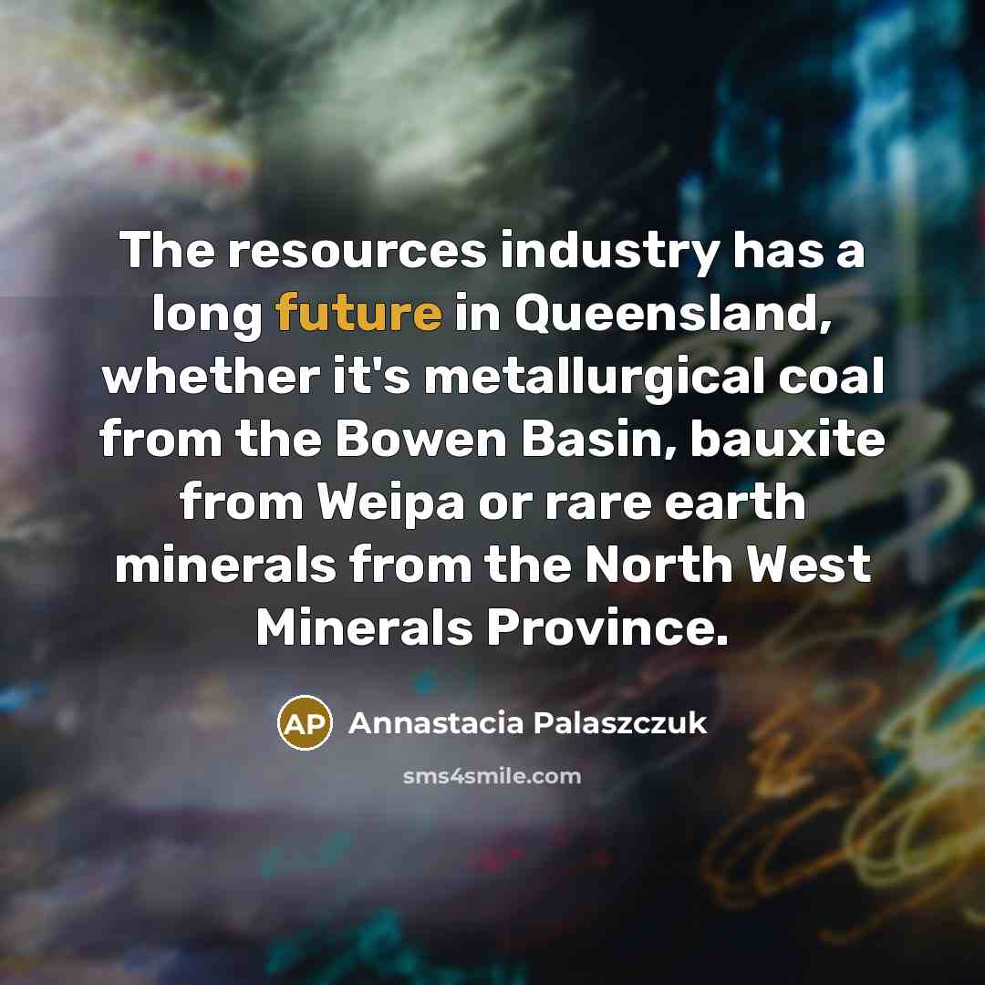“The resources industry has a long future in Queensland, whether it's metallurgical coal from the Bowen Basin, bauxite from Weipa or rare earth minerals from the North West Minerals Province.” quote by Annastacia Palaszczuk