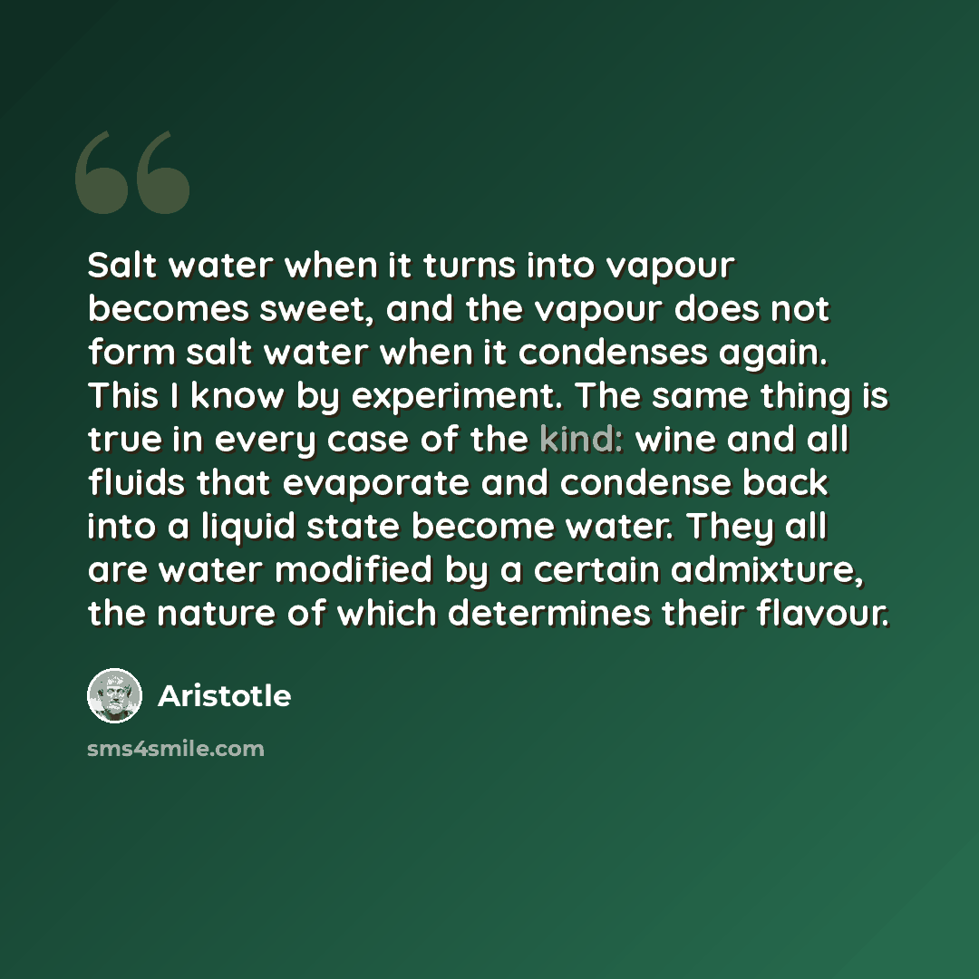 “Salt water when it turns into vapour becomes sweet, and the vapour does not form salt water when it condenses again. This I know by experiment. The same thing is true in every case of the kind: wine and all fluids that evaporate and condense back into a liquid state become water. They all are…” quote by Aristotle