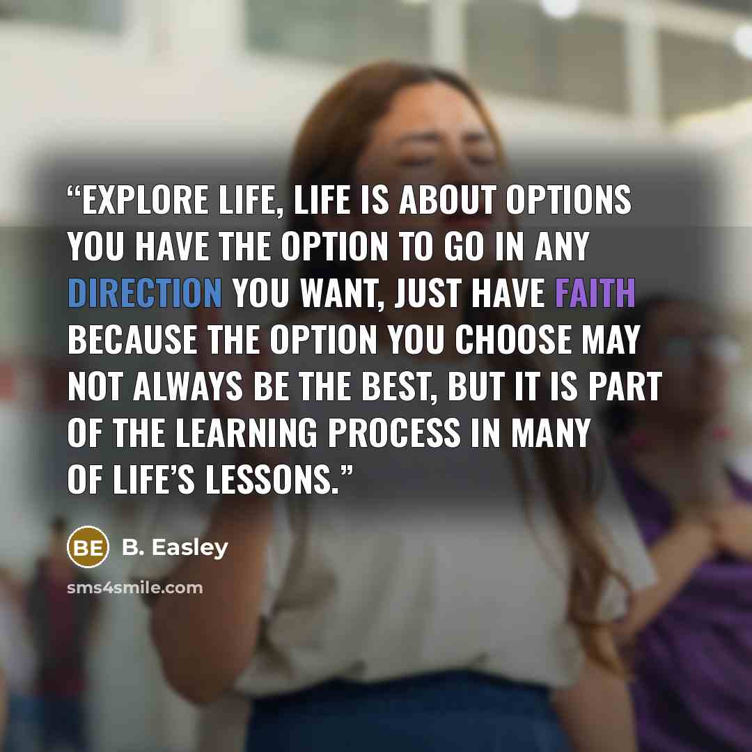 “Explore life, Life is about options you have the option to go in any direction you want, just have faith because the option you choose may not always be the best, but it is part of the learning process in many of life’s lessons.” quote by B. Easley