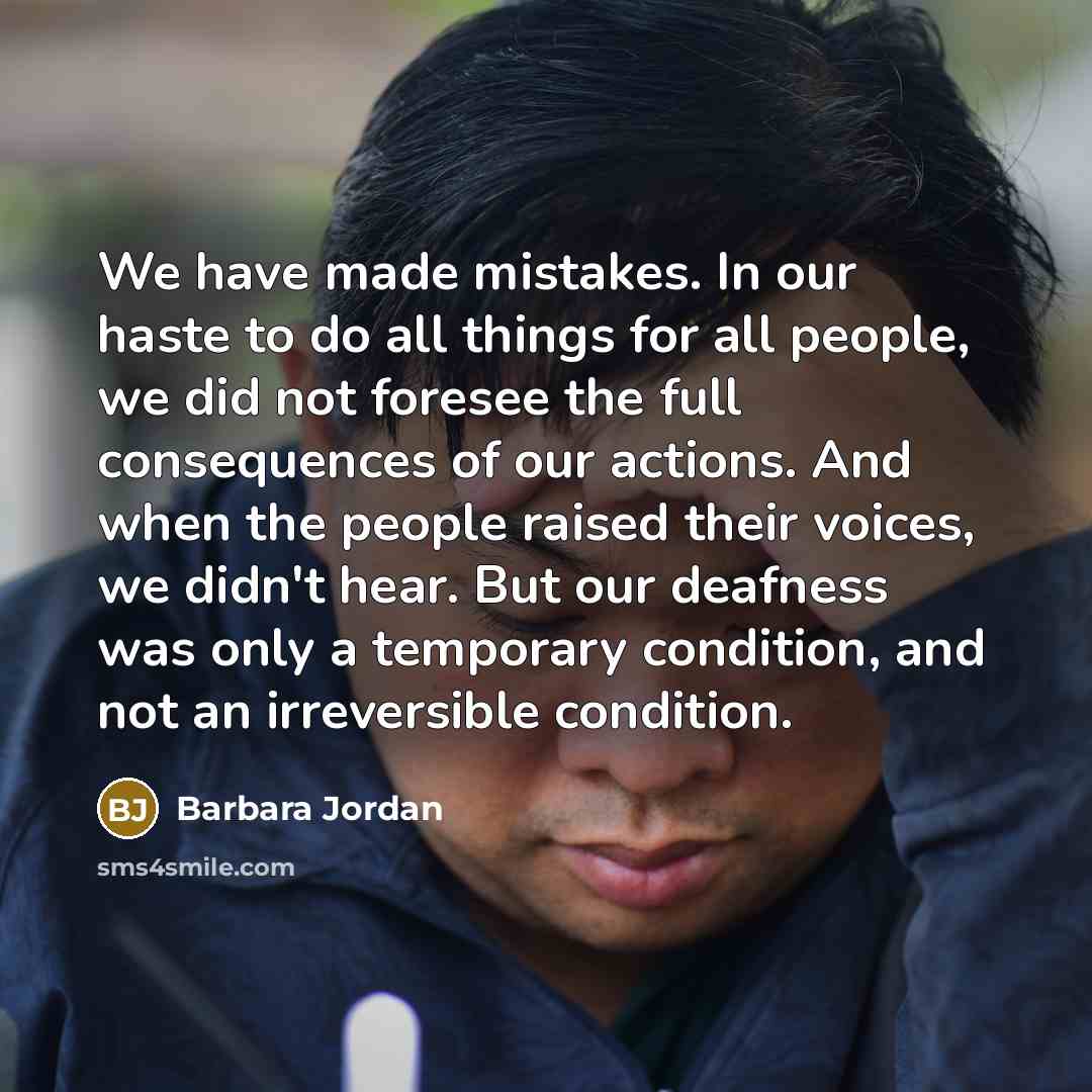 “We have made mistakes. In our haste to do all things for all people, we did not foresee the full consequences of our actions. And when the people raised their voices, we didn't hear. But our deafness was only a temporary condition, and not an irreversible condition.” quote by Barbara Jordan
