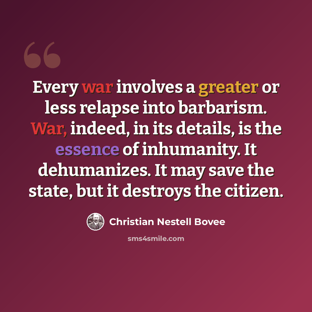 “Every war involves a greater or less relapse into barbarism. War, indeed, in its details, is the essence of inhumanity. It dehumanizes. It may save the state, but it destroys the citizen.” quote by Christian Nestell Bovee