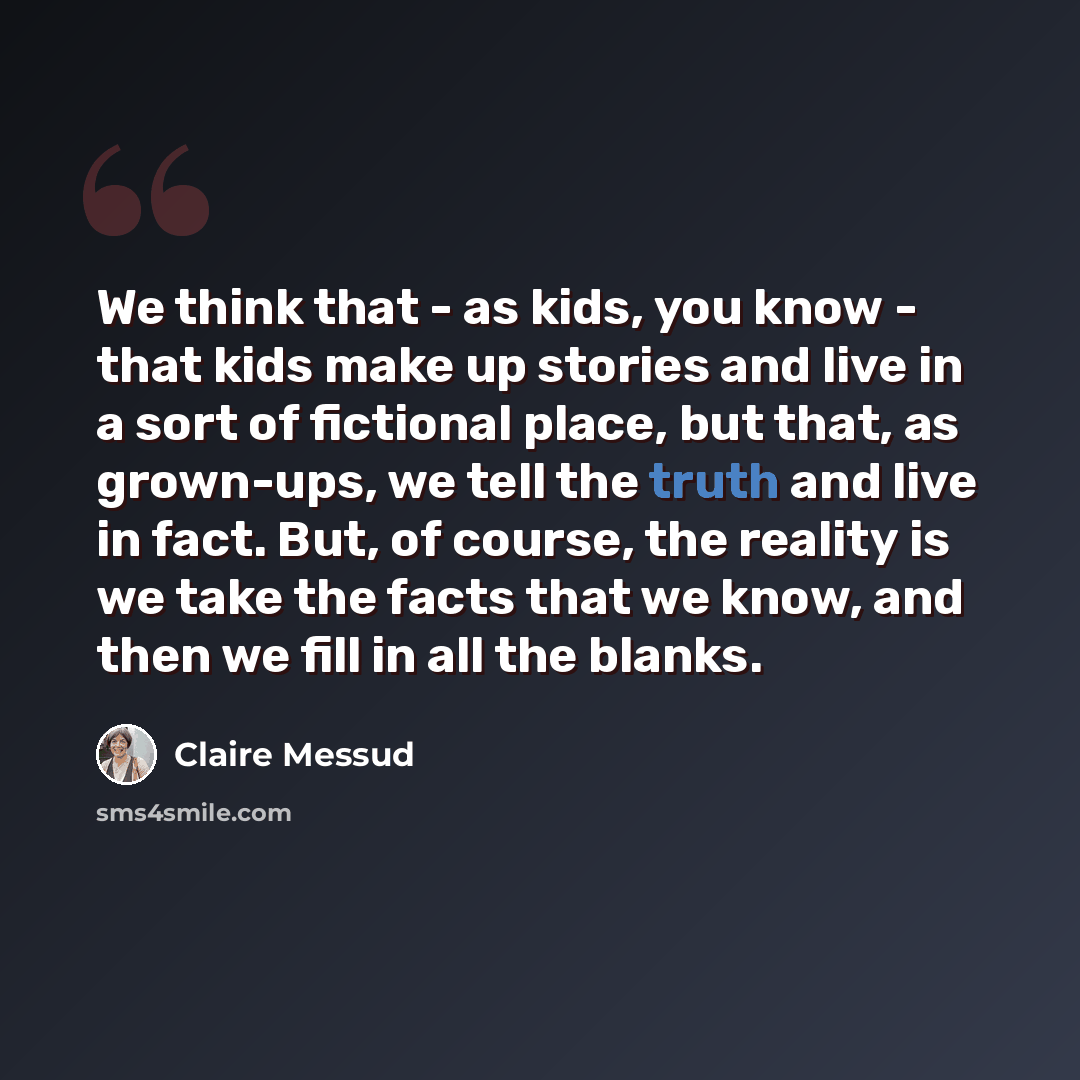 “We think that - as kids, you know - that kids make up stories and live in a sort of fictional place, but that, as grown-ups, we tell the truth and live in fact. But, of course, the reality is we take the facts that we know, and then we fill in all the blanks.” quote by Claire Messud