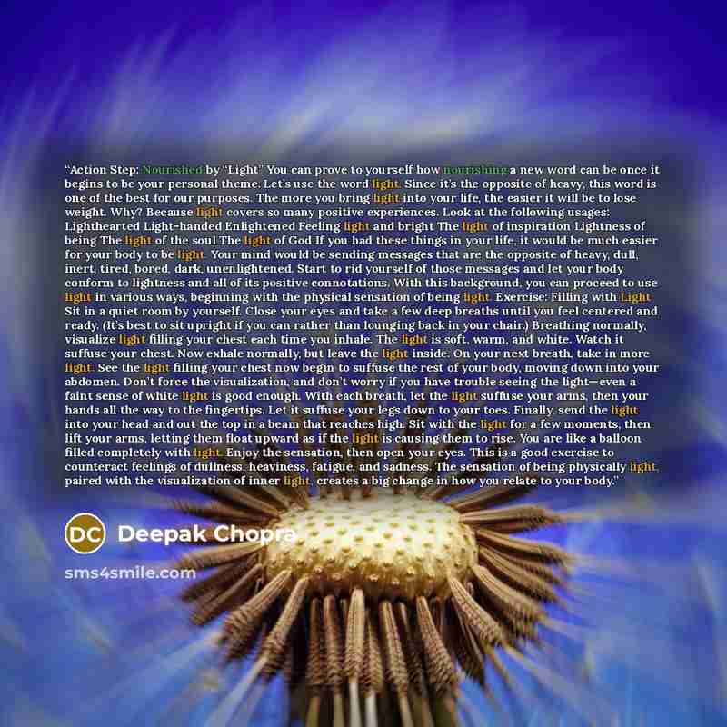 “Action Step: Nourished by “Light” You can prove to yourself how nourishing a new word can be once it begins to be your personal theme. Let’s use the word light. Since it’s the opposite of heavy, this word is one of the best for our purposes. The more you bring light into your life, the easier it…” quote by Deepak Chopra