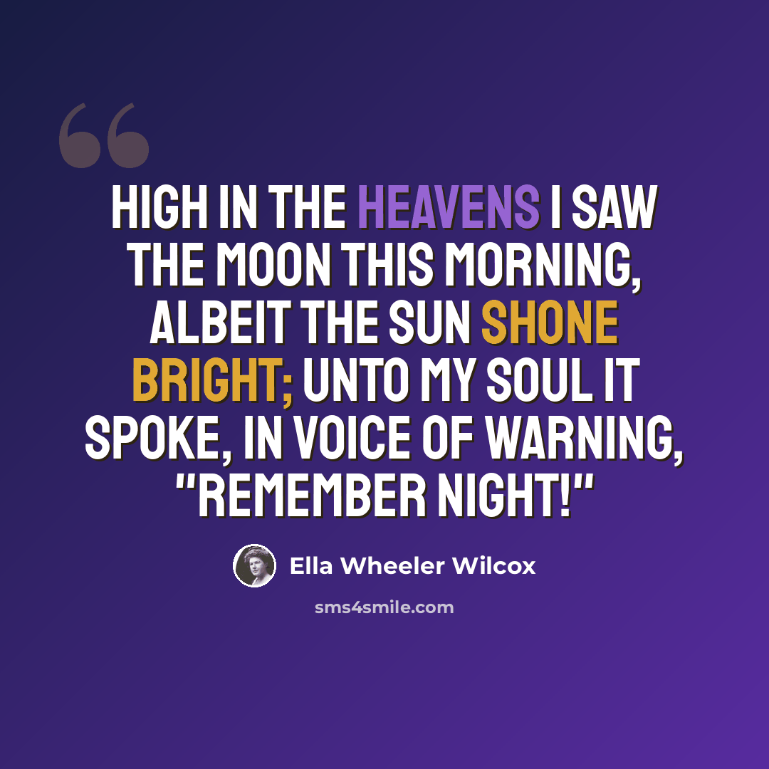 “High in the heavens I saw the moon this morning, Albeit the sun shone bright; Unto my soul it spoke, in voice of warning, "Remember Night!"” quote by Ella Wheeler Wilcox