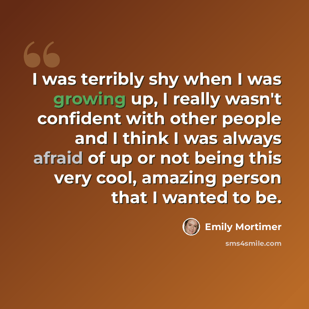 “I was terribly shy when I was growing up, I really wasn't confident with other people and I think I was always afraid of up or not being this very cool, amazing person that I wanted to be.” quote by Emily Mortimer