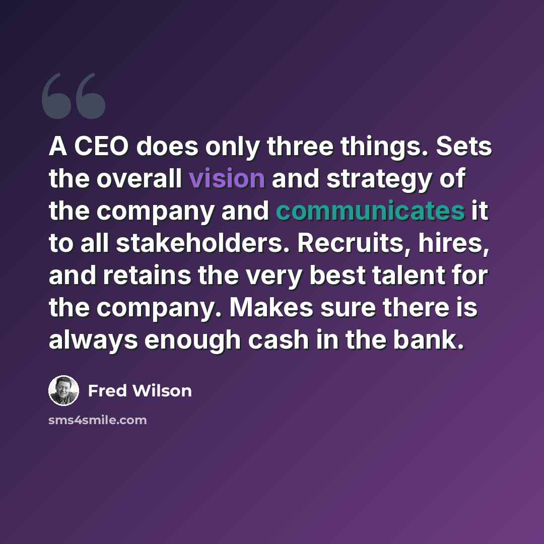 “A CEO does only three things. Sets the overall vision and strategy of the company and communicates it to all stakeholders. Recruits, hires, and retains the very best talent for the company. Makes sure there is always enough cash in the bank.” quote by Fred Wilson