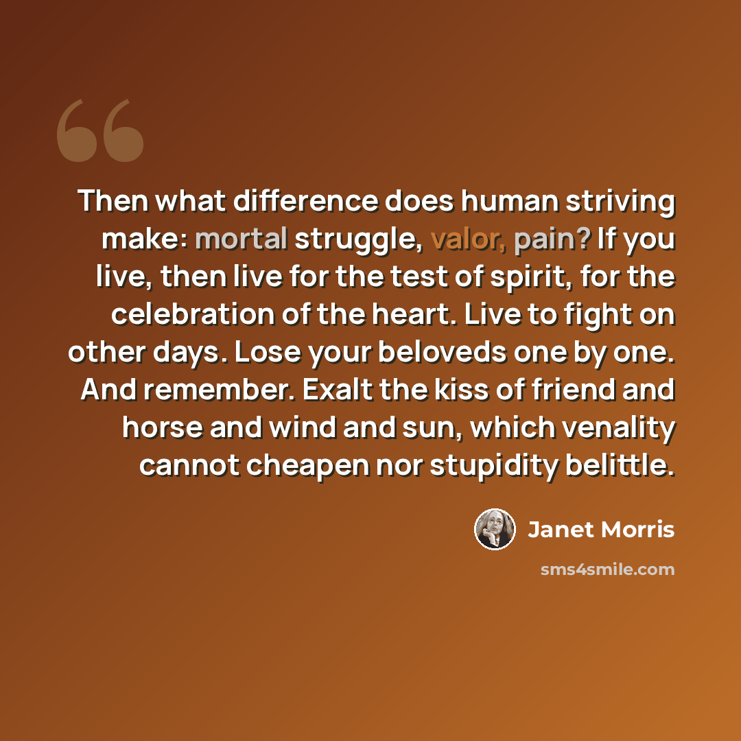 “Then what difference does human striving make: mortal struggle, valor, pain? If you live, then live for the test of spirit, for the celebration of the heart. Live to fight on other days. Lose your beloveds one by one. And remember. Exalt the kiss of friend and horse and wind and sun, which…” quote by Janet Morris