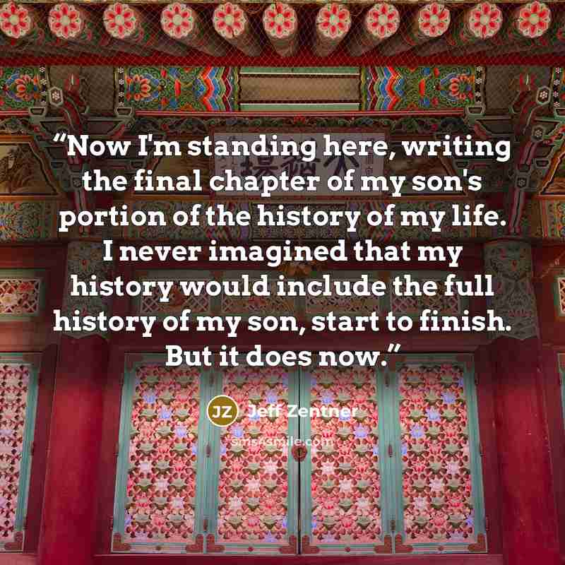 “Now I'm standing here, writing the final chapter of my son's portion of the history of my life. I never imagined that my history would include the full history of my son, start to finish. But it does now.” quote by Jeff Zentner