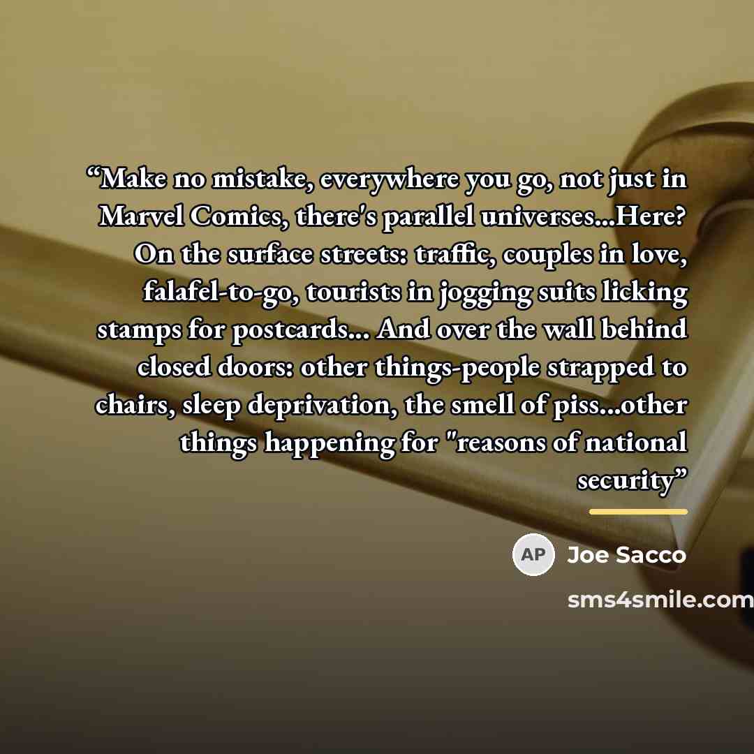 “Make no mistake, everywhere you go, not just in Marvel Comics, there's parallel universes...Here? On the surface streets: traffic, couples in love, falafel-to-go, tourists in jogging suits licking stamps for postcards... And over the wall behind closed doors: other things-people strapped to…” quote by Joe Sacco