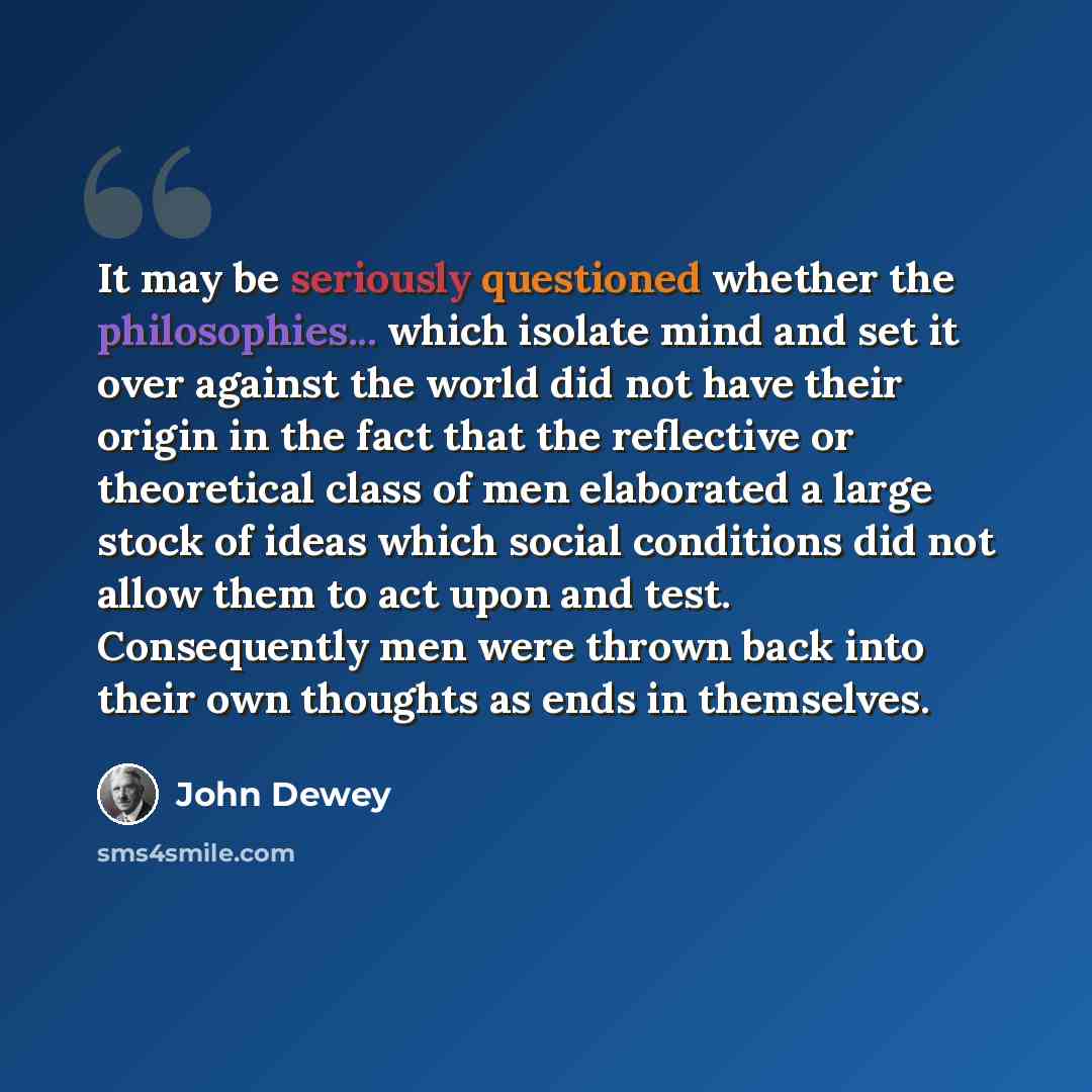 “It may be seriously questioned whether the philosophies... which isolate mind and set it over against the world did not have their origin in the fact that the reflective or theoretical class of men elaborated a large stock of ideas which social conditions did not allow them to act upon and test…” quote by John Dewey