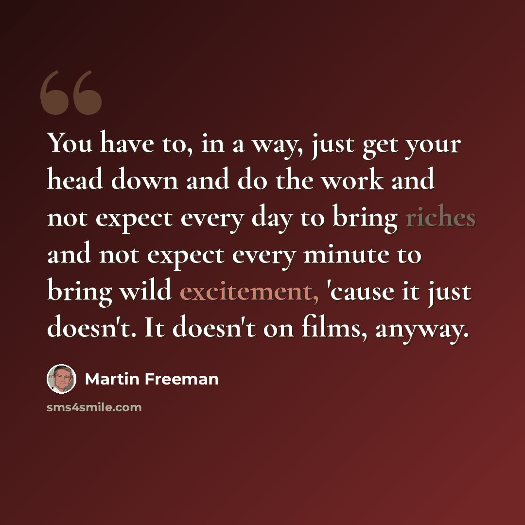 “You have to, in a way, just get your head down and do the work and not expect every day to bring riches and not expect every minute to bring wild excitement, 'cause it just doesn't. It doesn't on films, anyway.” quote by Martin Freeman