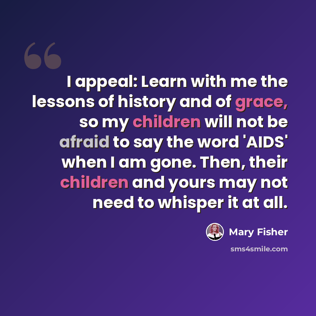 “I appeal: Learn with me the lessons of history and of grace, so my children will not be afraid to say the word 'AIDS' when I am gone. Then, their children and yours may not need to whisper it at all.” quote by Mary Fisher