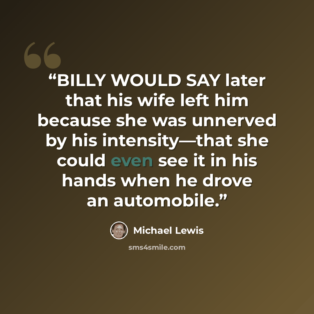 “BILLY WOULD SAY later that his wife left him because she was unnerved by his intensity—that she could even see it in his hands when he drove an automobile.” quote by Michael Lewis