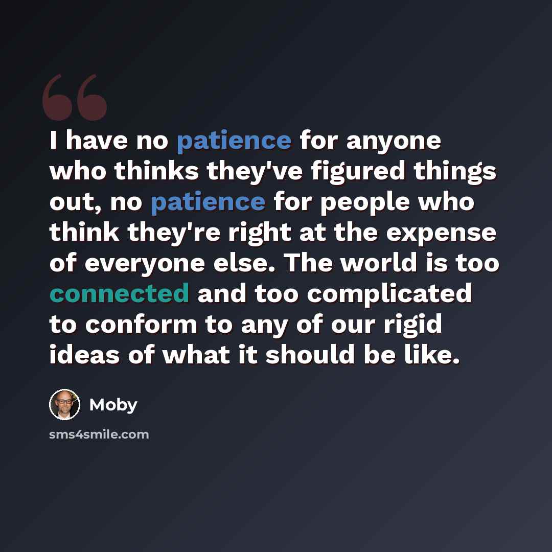 “I have no patience for anyone who thinks they've figured things out, no patience for people who think they're right at the expense of everyone else. The world is too connected and too complicated to conform to any of our rigid ideas of what it should be like.” quote by Moby