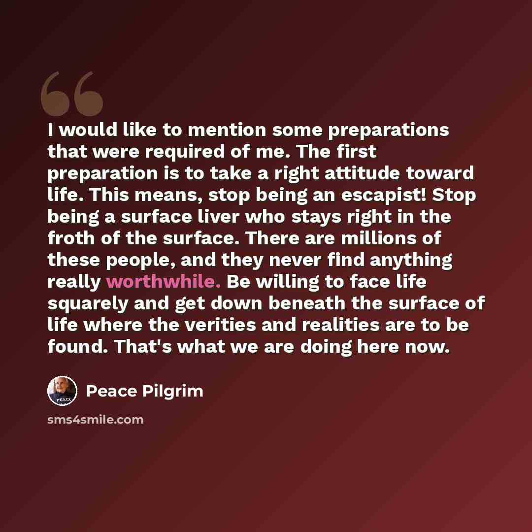 “I would like to mention some preparations that were required of me. The first preparation is to take a right attitude toward life. This means, stop being an escapist! Stop being a surface liver who stays right in the froth of the surface. There are millions of these people, and they never find…” quote by Peace Pilgrim