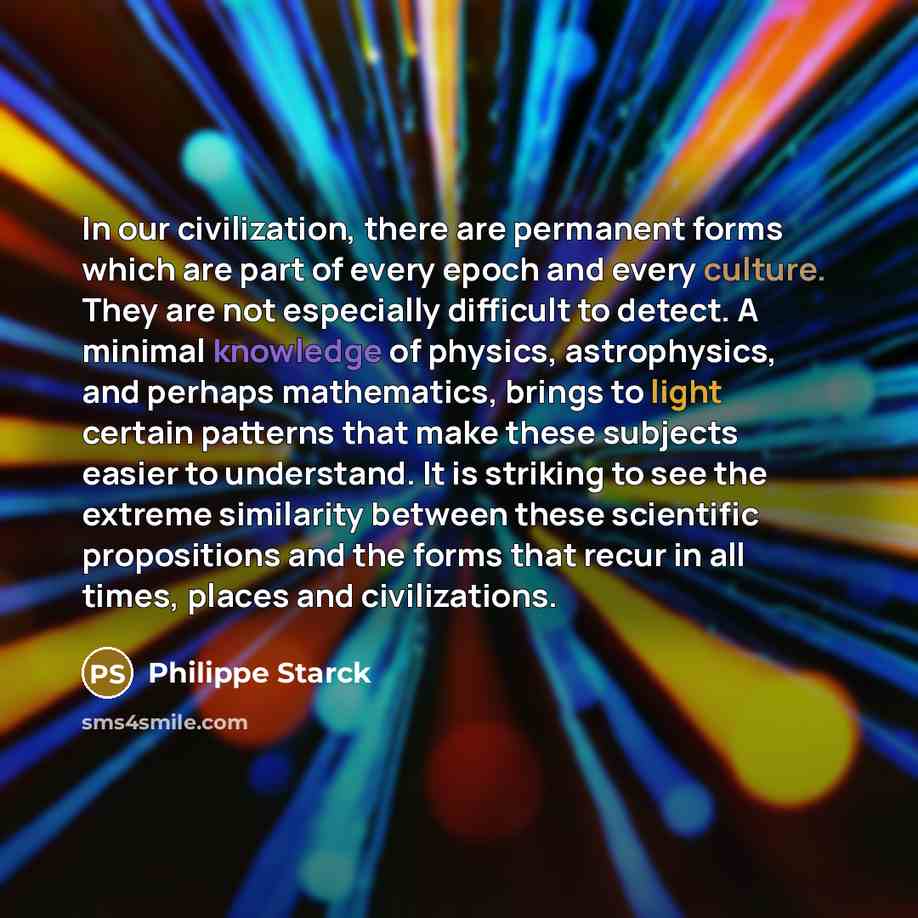 “In our civilization, there are permanent forms which are part of every epoch and every culture. They are not especially difficult to detect. A minimal knowledge of physics, astrophysics, and perhaps mathematics, brings to light certain patterns that make these subjects easier to understand. It is…” quote by Philippe Starck