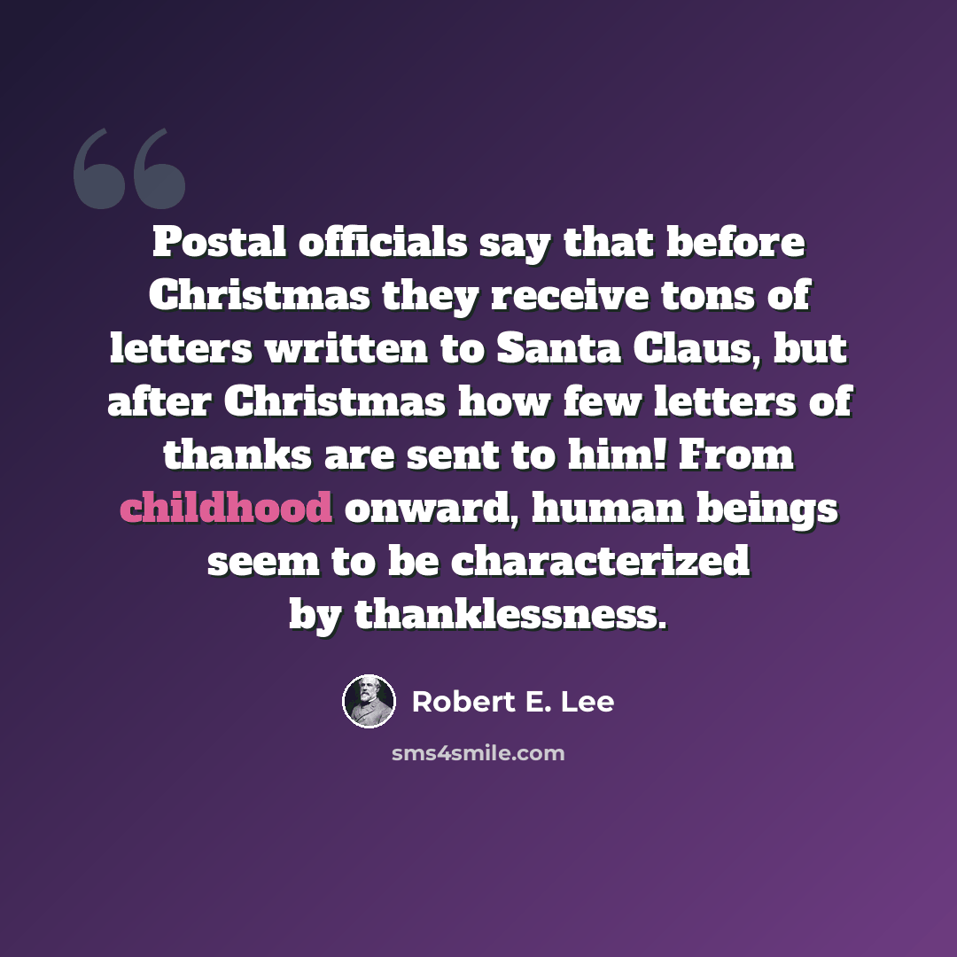 “Postal officials say that before Christmas they receive tons of letters written to Santa Claus, but after Christmas how few letters of thanks are sent to him! From childhood onward, human beings seem to be characterized by thanklessness.” quote by Robert E. Lee