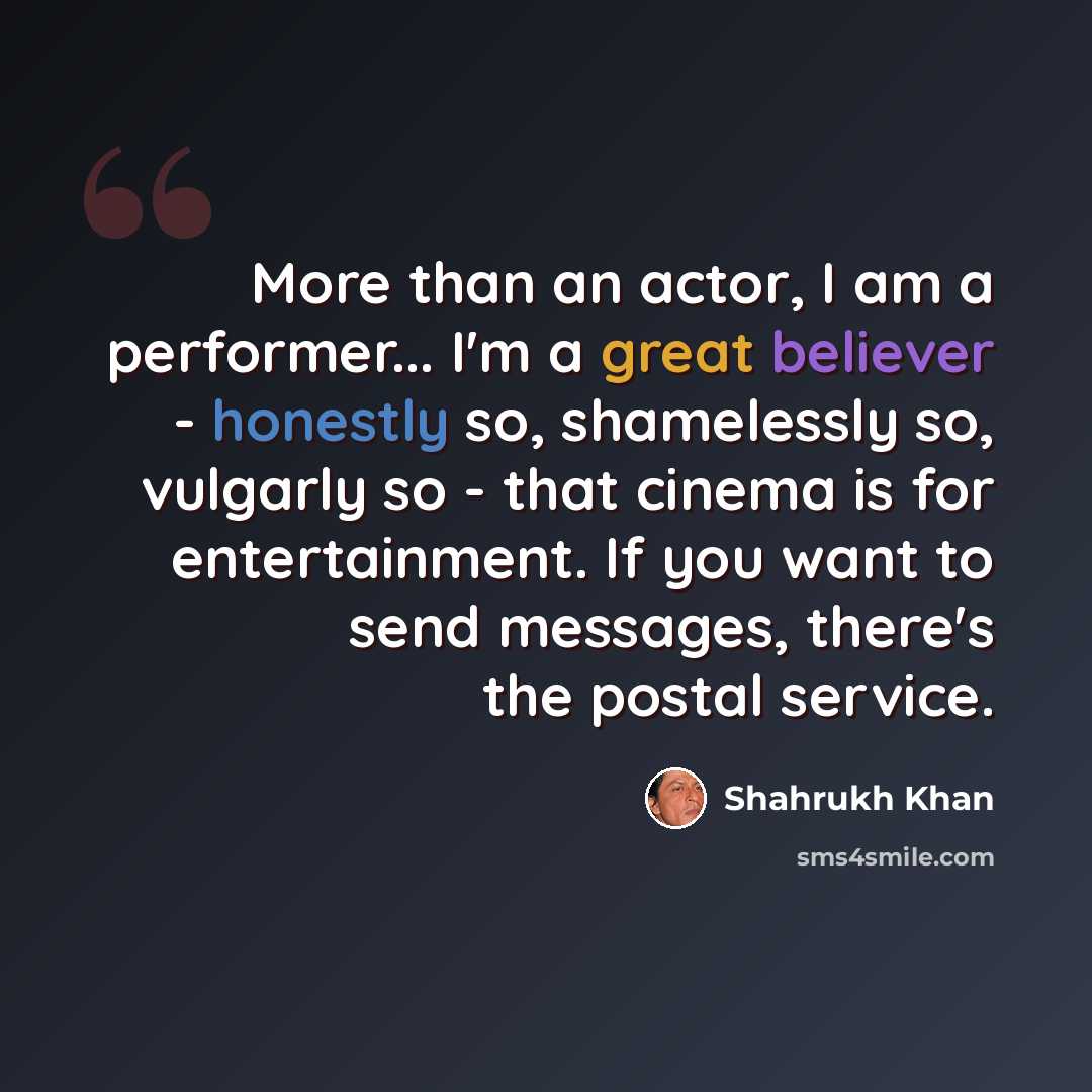 “More than an actor, I am a performer... I'm a great believer - honestly so, shamelessly so, vulgarly so - that cinema is for entertainment. If you want to send messages, there's the postal service.” quote by Shahrukh Khan