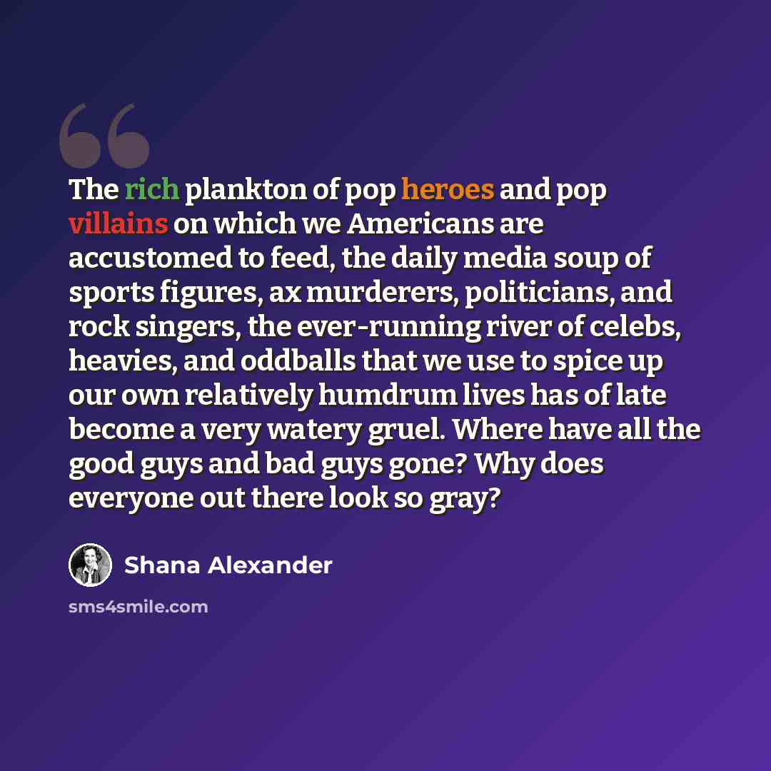 “The rich plankton of pop heroes and pop villains on which we Americans are accustomed to feed, the daily media soup of sports figures, ax murderers, politicians, and rock singers, the ever-running river of celebs, heavies, and oddballs that we use to spice up our own relatively humdrum lives has…” quote by Shana Alexander