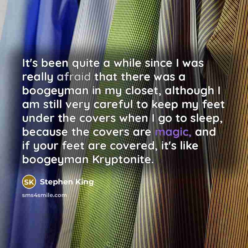 “It's been quite a while since I was really afraid that there was a boogeyman in my closet, although I am still very careful to keep my feet under the covers when I go to sleep, because the covers are magic, and if your feet are covered, it's like boogeyman Kryptonite.” quote by Stephen King