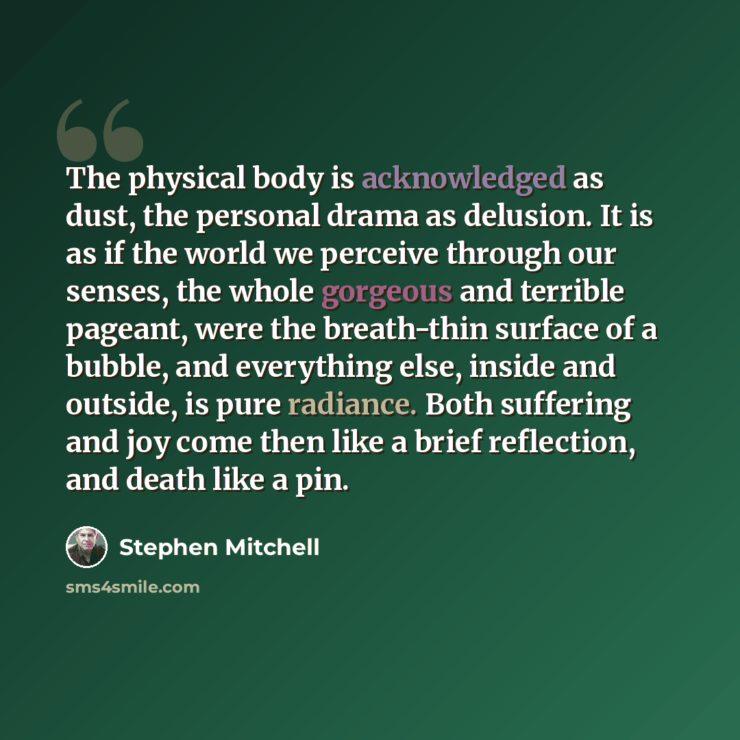 “The physical body is acknowledged as dust, the personal drama as delusion. It is as if the world we perceive through our senses, the whole gorgeous and terrible pageant, were the breath-thin surface of a bubble, and everything else, inside and outside, is pure radiance. Both suffering and joy come…” quote by Stephen Mitchell
