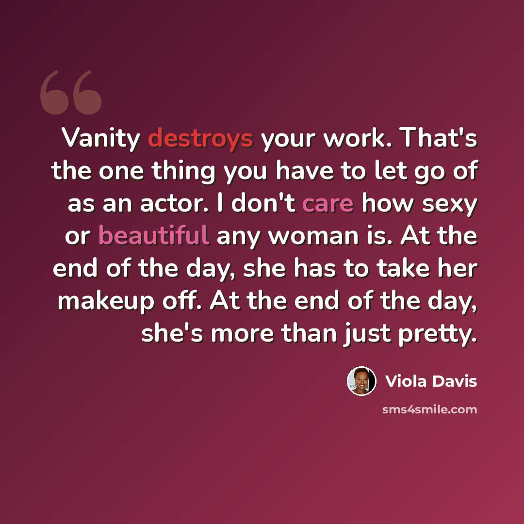 “Vanity destroys your work. That's the one thing you have to let go of as an actor. I don't care how sexy or beautiful any woman is. At the end of the day, she has to take her makeup off. At the end of the day, she's more than just pretty.” quote by Viola Davis