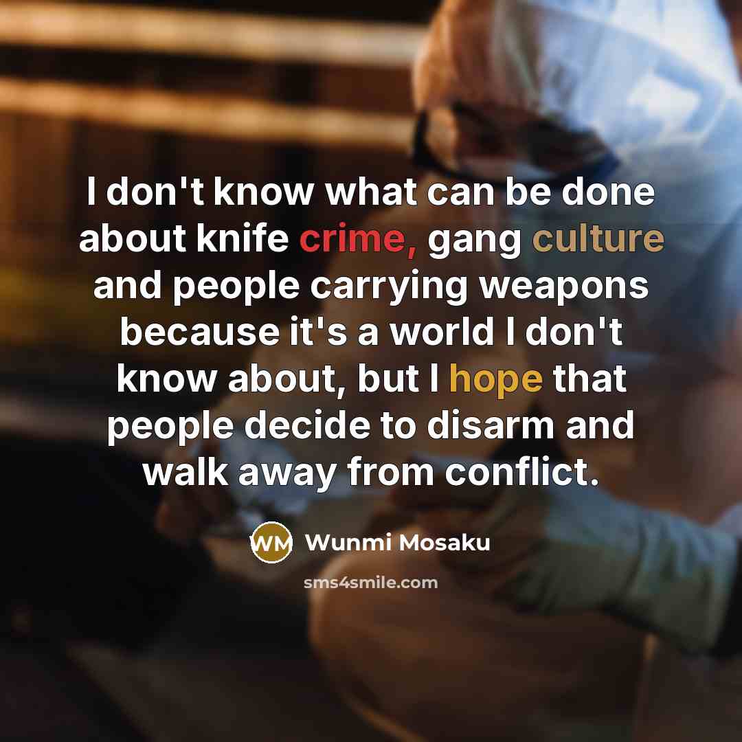 “I don't know what can be done about knife crime, gang culture and people carrying weapons because it's a world I don't know about, but I hope that people decide to disarm and walk away from conflict.” quote by Wunmi Mosaku