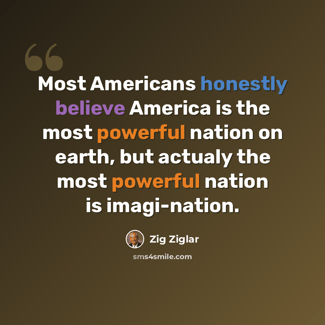 “Most Americans honestly believe America is the most powerful nation on earth, but actualy the most powerful nation is imagi-nation.” quote by Zig Ziglar